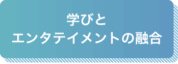 学びとエンタテイメントの融合